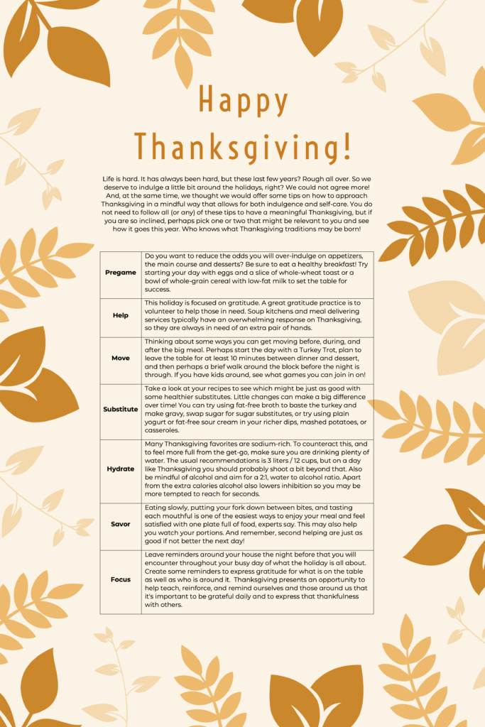 Life is hard. It has always been hard, but these last few years? Rough all over. So we deserve to indulge a little bit around the holidays, right? We could not agree more! And, at the same time, we thought we would offer some tips on how to approach Thanksgiving in a mindful way that allows for both indulgence and self-care. You do not need to follow all (or any) of these tips to have a meaningful Thanksgiving, but if you are so inclined, perhaps pick one or two that might be relevant to you and see how it goes this year. Who knows what Thanksgiving traditions may be born!

Pregame	Do you want to reduce the odds you will over-indulge on appetizers, the main course and desserts? Be sure to eat a healthy breakfast! Try starting your day with eggs and a slice of whole-wheat toast or a bowl of whole-grain cereal with low-fat milk to set the table for success. 
Help	This holiday is focused on gratitude. A great gratitude practice is to volunteer to help those in need. Soup kitchens and meal delivering services typically have an overwhelming response on Thanksgiving, so they are always in need of an extra pair of hands. 
Move	Thinking about some ways you can get moving before, during, and after the big meal. Perhaps start the day with a Turkey Trot, plan to leave the table for at least 10 minutes between dinner and dessert, and then perhaps a brief walk around the block before the night is through. If you have kids around, see what games you can join in on!
Substitute	Take a look at your recipes to see which might be just as good with some healthier substitutes. Little changes can make a big difference over time! You can try using fat-free broth to baste the turkey and make gravy, swap sugar for sugar substitutes, or try using plain yogurt or fat-free sour cream in your richer dips, mashed potatoes, or casseroles.
Hydrate	Many Thanksgiving favorites are sodium-rich. To counteract this, and to feel more full from the get-go, make sure you are drinking plenty of water. The usual recommendations is 3 liters / 12 cups, but on a day like Thanksgiving you should probably shoot a bit beyond that. Also be mindful of alcohol and aim for a 2:1, water to alcohol ratio. Apart from the extra calories alcohol also lowers inhibition so you may be more tempted to reach for seconds. 
Savor	Eating slowly, putting your fork down between bites, and tasting each mouthful is one of the easiest ways to enjoy your meal and feel satisfied with one plate full of food, experts say. This may also help you watch your portions. And remember, second helping are just as good if not better the next day!
Focus	Leave reminders around your house the night before that you will encounter throughout your busy day of what the holiday is all about. Create some reminders to express gratitude for what is on the table as well as who is around it.  Thanksgiving presents an opportunity to help teach, reinforce, and remind ourselves and those around us that it’s important to be grateful daily and to express that thankfulness with others.