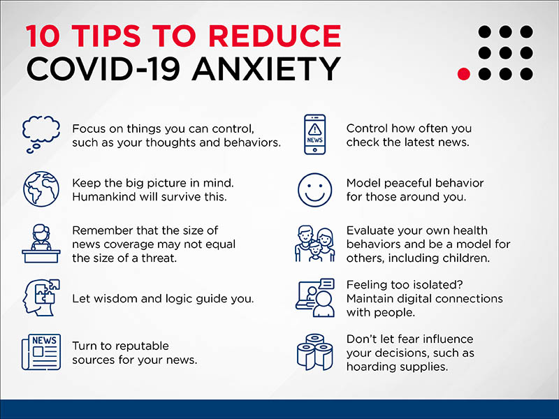 10 Tips to Reduce COVID-19 Anxiety

Focus on things you can control, such as your thoughts and behaviors. 

Keep the big pictures in mind. Humankind will survive this. 

Remember that the size of news coverage may not equal the size of the threat.

Let wisdom and  logic guide you.

Turn to reputable sources for your news. 

Control how often you check the latest news.

Model peaceful behavior for those around you.

Evaluate your own health behaviors and be a model for others, including children.

Feeling too isolated? Maintain digital connections with people.

Don't let fear influence your decisions, such as hoarding supplies. 