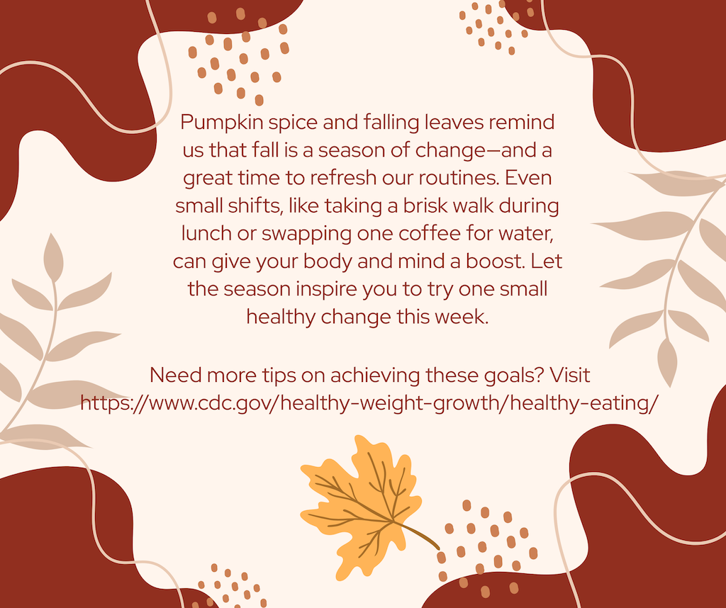 Pumpkin spice and falling leaves remind us that fall is a season of change—and a great time to refresh our routines. Even small shifts, like taking a brisk walk during lunch or swapping one coffee for water, can give your body and mind a boost. Let the season inspire you to try one small healthy change this week. Need more tips on achieving these goals? Visit https://www.cdc.gov/healthy-weight-growth/healthy-eating/